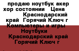 продаю ноутбук акер хор состоянии › Цена ­ 15 000 - Краснодарский край, Горячий Ключ г. Компьютеры и игры » Ноутбуки   . Краснодарский край,Горячий Ключ г.